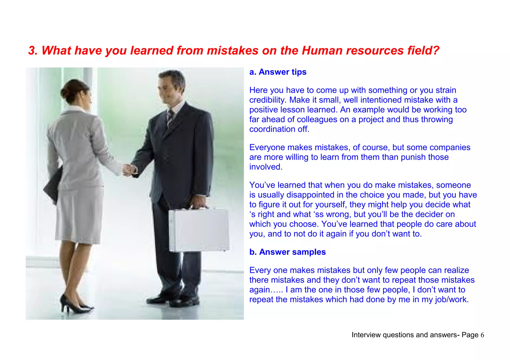 Interview questions and answers- Page 6
3. What have you learned from mistakes on the Human resources field?
a. Answer tips
Here you have to come up with something or you strain
credibility. Make it small, well intentioned mistake with a
positive lesson learned. An example would be working too
far ahead of colleagues on a project and thus throwing
coordination off.
Everyone makes mistakes, of course, but some companies
are more willing to learn from them than punish those
involved.
You’ve learned that when you do make mistakes, someone
is usually disappointed in the choice you made, but you have
to figure it out for yourself, they might help you decide what
‘s right and what ‘ss wrong, but you’ll be the decider on
which you choose. You’ve learned that people do care about
you, and to not do it again if you don’t want to.
b. Answer samples
Every one makes mistakes but only few people can realize
there mistakes and they don’t want to repeat those mistakes
again….. I am the one in those few people, I don’t want to
repeat the mistakes which had done by me in my job/work.
 