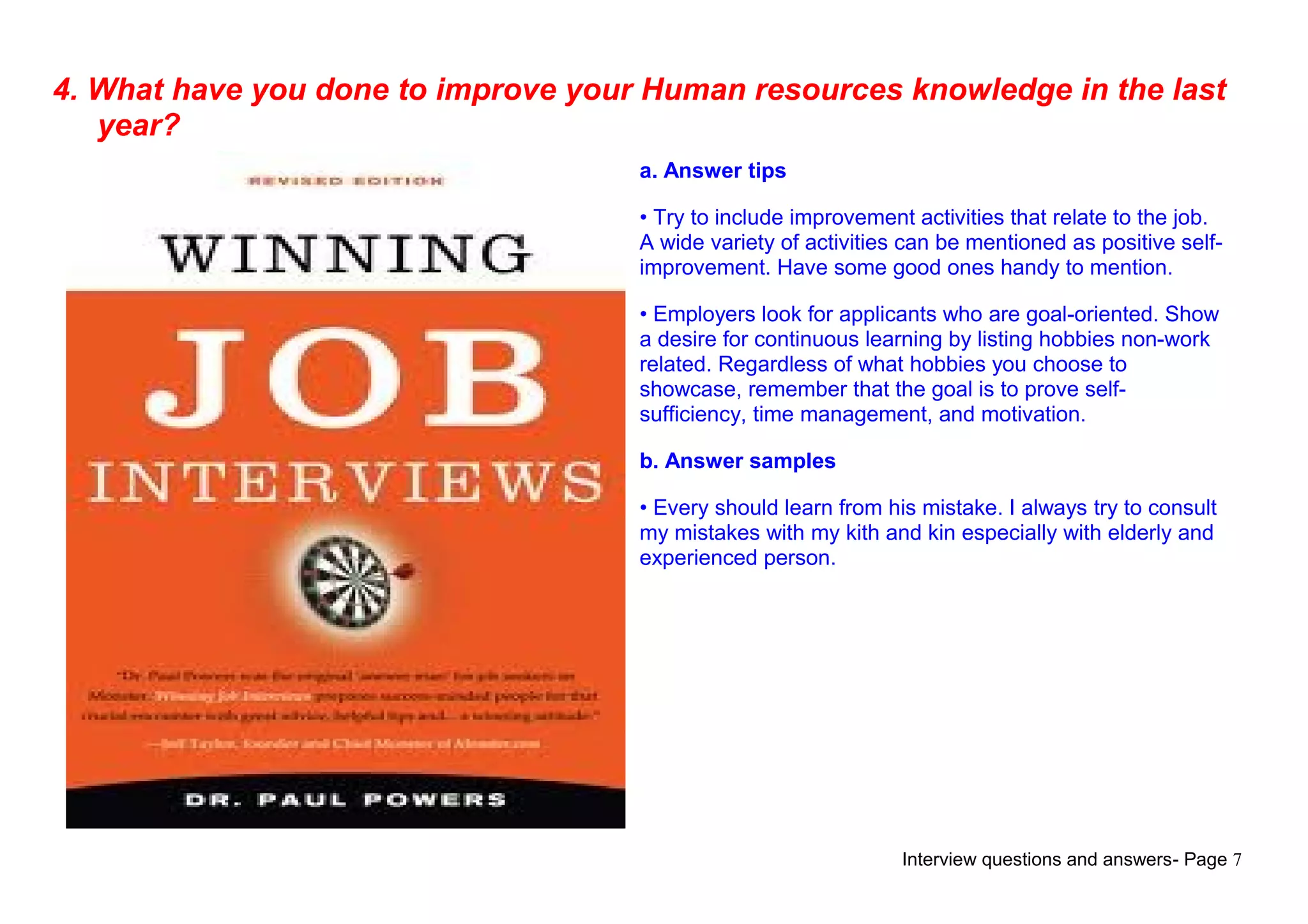 Interview questions and answers- Page 7
4. What have you done to improve your Human resources knowledge in the last
year?
a. Answer tips
• Try to include improvement activities that relate to the job.
A wide variety of activities can be mentioned as positive self-
improvement. Have some good ones handy to mention.
• Employers look for applicants who are goal-oriented. Show
a desire for continuous learning by listing hobbies non-work
related. Regardless of what hobbies you choose to
showcase, remember that the goal is to prove self-
sufficiency, time management, and motivation.
b. Answer samples
• Every should learn from his mistake. I always try to consult
my mistakes with my kith and kin especially with elderly and
experienced person.
 