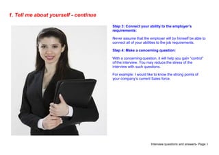 Interview questions and answers- Page 3
1. Tell me about yourself - continue
Step 3: Connect your ability to the employer’s
requirements:
Never assume that the employer will by himself be able to
connect all of your abilities to the job requirements.
Step 4: Make a concerning question:
With a concerning question, it will help you gain “control”
of the interview. You may reduce the stress of the
interview with such questions.
For example: I would like to know the strong points of
your company’s current Sales force.
 
