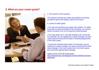 Interview questions and answers- Page 8
5. What are your career goals?
a. The reasons of this question:
This question will test your ability and ambition to develop
yourself as well as the ability to plan for the future.
b. Levels of career goals:
• You are not sure about your goals, then answer: I’m rather
busy with my duties and goals of the Company; as a result, I
haven’t focused much on my long-term personal goals.
• You have goals not or very little relating to the current job:
For example, you are applying for a sales manager, but your
career goal is to become the head of marketing department
in the next 5 years.
• Current job oriented career goals: For example, you are
working as a sales manager, you goal is to become the area
sales manager in the next 2 years and in the next 5 years,
you will be the regional sales manager.
Useful source: list of 50 career goals:
http://interview-tips-123.blogspot.com/2013/05/list-of-career-
goals.html
 