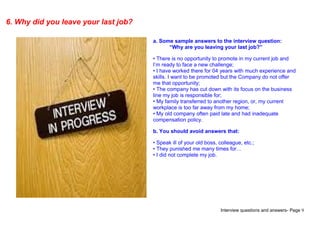 Interview questions and answers- Page 9
6. Why did you leave your last job?
a. Some sample answers to the interview question:
“Why are you leaving your last job?”
• There is no opportunity to promote in my current job and
I’m ready to face a new challenge;
• I have worked there for 04 years with much experience and
skills. I want to be promoted but the Company do not offer
me that opportunity;
• The company has cut down with its focus on the business
line my job is responsible for;
• My family transferred to another region, or, my current
workplace is too far away from my home;
• My old company often paid late and had inadequate
compensation policy.
b. You should avoid answers that:
• Speak ill of your old boss, colleague, etc.;
• They punished me many times for…
• I did not complete my job.
 