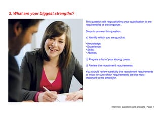 Interview questions and answers- Page 4
2. What are your biggest strengths?
This question will help polishing your qualification to the
requirements of the employer.
Steps to answer this question:
a) Identify which you are good at:
• Knowledge;
• Experience;
• Skills;
• Abilities.
b) Prepare a list of your strong points:
c) Review the recruitment requirements:
You should review carefully the recruitment requirements
to know for sure which requirements are the most
important to the employer.
 