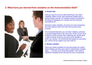 Interview questions and answers- Page 6
3. What have you learned from mistakes on the Instrumentation field?
a. Answer tips
Here you have to come up with something or you strain
credibility. Make it small, well intentioned mistake with a
positive lesson learned. An example would be working too
far ahead of colleagues on a project and thus throwing
coordination off.
Everyone makes mistakes, of course, but some companies
are more willing to learn from them than punish those
involved.
You’ve learned that when you do make mistakes, someone
is usually disappointed in the choice you made, but you have
to figure it out for yourself, they might help you decide what
‘s right and what ‘ss wrong, but you’ll be the decider on
which you choose. You’ve learned that people do care about
you, and to not do it again if you don’t want to.
b. Answer samples
Every one makes mistakes but only few people can realize
there mistakes and they don’t want to repeat those mistakes
again….. I am the one in those few people, I don’t want to
repeat the mistakes which had done by me in my job/work.
 
