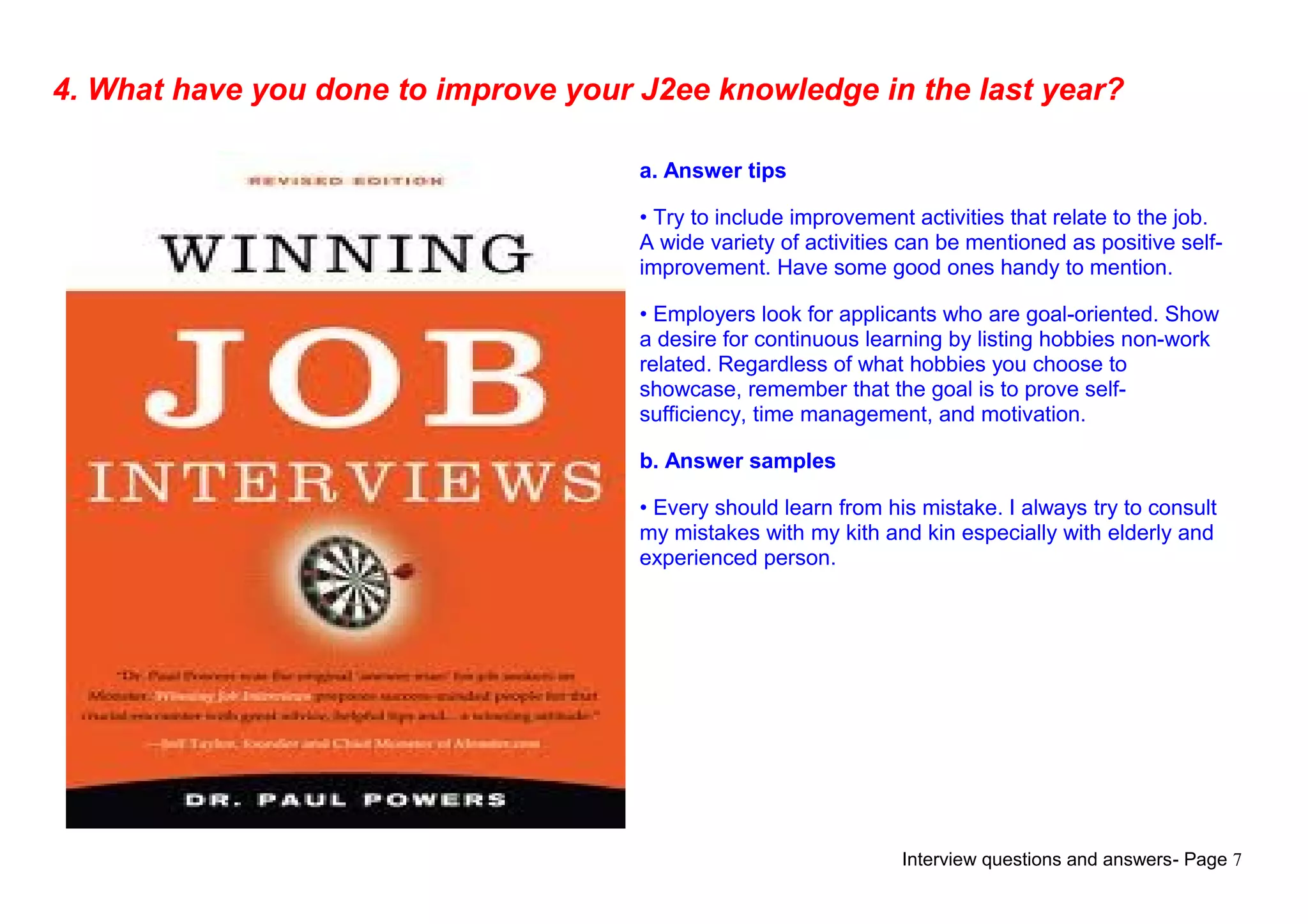 Interview questions and answers- Page 7
4. What have you done to improve your J2ee knowledge in the last year?
a. Answer tips
• Try to include improvement activities that relate to the job.
A wide variety of activities can be mentioned as positive self-
improvement. Have some good ones handy to mention.
• Employers look for applicants who are goal-oriented. Show
a desire for continuous learning by listing hobbies non-work
related. Regardless of what hobbies you choose to
showcase, remember that the goal is to prove self-
sufficiency, time management, and motivation.
b. Answer samples
• Every should learn from his mistake. I always try to consult
my mistakes with my kith and kin especially with elderly and
experienced person.
 
