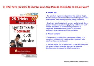 Interview questions and answers- Page 12
9. What have you done to improve your Java threads knowledge in the last year?
a. Answer tips
• Try to include improvement activities that relate to the job.
A wide variety of activities can be mentioned as positive self-
improvement. Have some good ones handy to mention.
• Employers look for applicants who are goal-oriented. Show
a desire for continuous learning by listing hobbies non-work
related. Regardless of what hobbies you choose to
showcase, remember that the goal is to prove self-
sufficiency, time management, and motivation.
b. Answer samples
• Every one should learn from his mistake. I always try to
consult my mistakes with my kith and kin especially with
elderly and experienced person.
• I enrolled myself into a course useful for the next version of
our current project. I attended seminars on personal
development and managerial skills improvement.
 