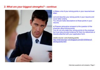 Interview questions and answers- Page 5
2. What are your biggest strengths? - continue
d) Make a list of your strong points in your resume/cover
letter:
List and describe your strong points in your resume and
cover letter orderly.
You should make descriptions to those points in your
resume.
e) Prepare persuasive answers to the question of the
employer about strong points:
You do not only state your strong points to the employer
but must also provide evidence for them by references or
records attached with your application form.
Useful source: List of strong points:
http://interview-tips-123.blogspot.com/2013/05/list-of-
strong-points.html
 