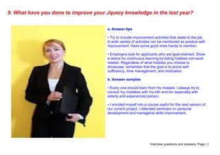 Interview questions and answers- Page 12
9. What have you done to improve your Jquery knowledge in the last year?
a. Answer tips
• Try to include improvement activities that relate to the job.
A wide variety of activities can be mentioned as positive self-
improvement. Have some good ones handy to mention.
• Employers look for applicants who are goal-oriented. Show
a desire for continuous learning by listing hobbies non-work
related. Regardless of what hobbies you choose to
showcase, remember that the goal is to prove self-
sufficiency, time management, and motivation.
b. Answer samples
• Every one should learn from his mistake. I always try to
consult my mistakes with my kith and kin especially with
elderly and experienced person.
• I enrolled myself into a course useful for the next version of
our current project. I attended seminars on personal
development and managerial skills improvement.
 