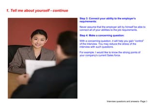 Interview questions and answers- Page 3
1. Tell me about yourself - continue
Step 3: Connect your ability to the employer’s
requirements:
Never assume that the employer will by himself be able to
connect all of your abilities to the job requirements.
Step 4: Make a concerning question:
With a concerning question, it will help you gain “control”
of the interview. You may reduce the stress of the
interview with such questions.
For example: I would like to know the strong points of
your company’s current Sales force.
 