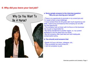 Interview questions and answers- Page 9
6. Why did you leave your last job?
a. Some sample answers to the interview question:
“Why are you leaving your last job?”
• There is no opportunity to promote in my current job and
I’m ready to face a new challenge;
• I have worked there for 04 years with much experience and
skills. I want to be promoted but the Company do not offer
me that opportunity;
• The company has cut down with its focus on the business
line my job is responsible for;
• My family transferred to another region, or, my current
workplace is too far away from my home;
• My old company often paid late and had inadequate
compensation policy.
b. You should avoid answers that:
• Speak ill of your old boss, colleague, etc.;
• They punished me many times for…
• I did not complete my job.
 