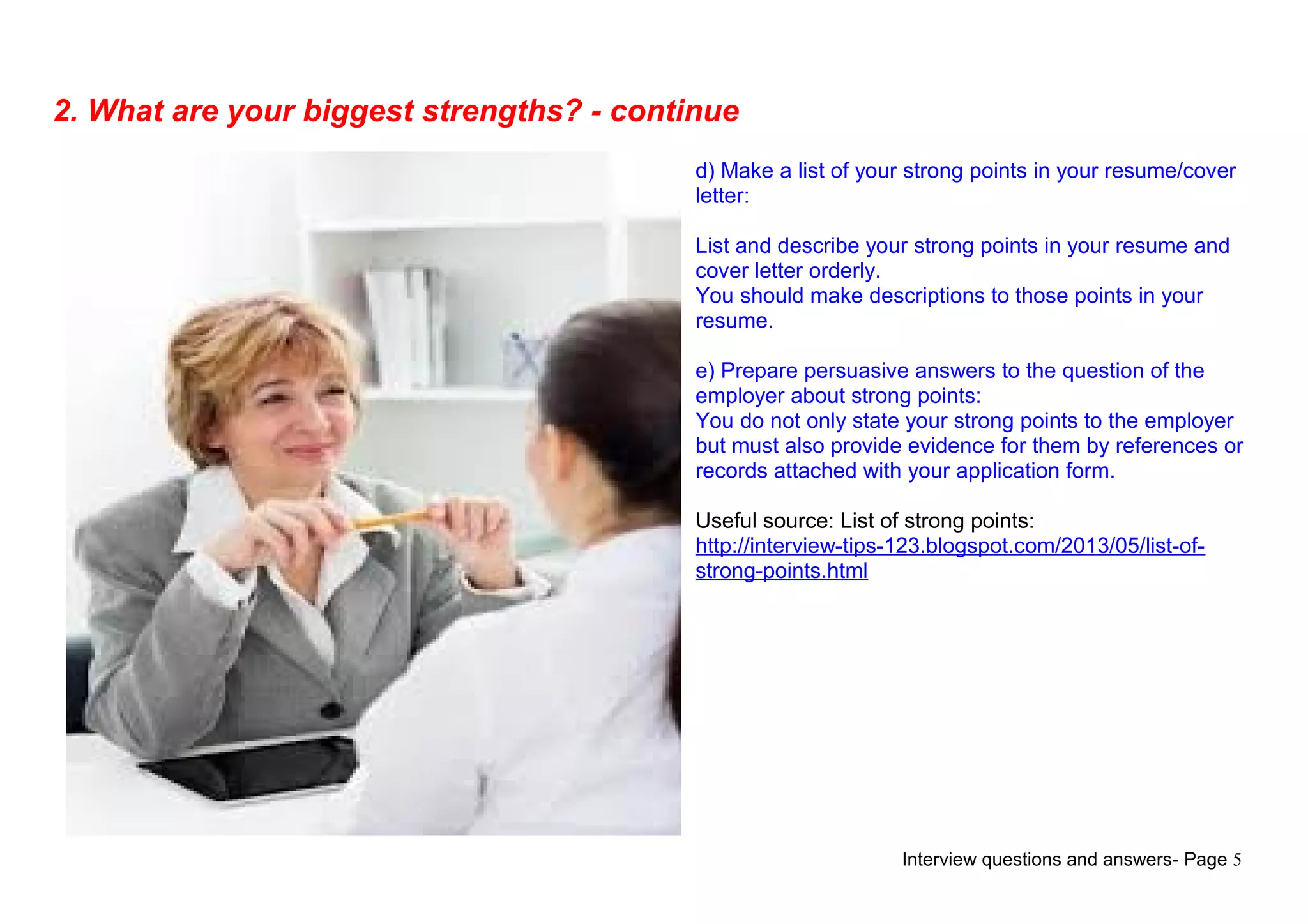 Interview questions and answers- Page 5
2. What are your biggest strengths? - continue
d) Make a list of your strong points in your resume/cover
letter:
List and describe your strong points in your resume and
cover letter orderly.
You should make descriptions to those points in your
resume.
e) Prepare persuasive answers to the question of the
employer about strong points:
You do not only state your strong points to the employer
but must also provide evidence for them by references or
records attached with your application form.
Useful source: List of strong points:
http://interview-tips-123.blogspot.com/2013/05/list-of-
strong-points.html
 