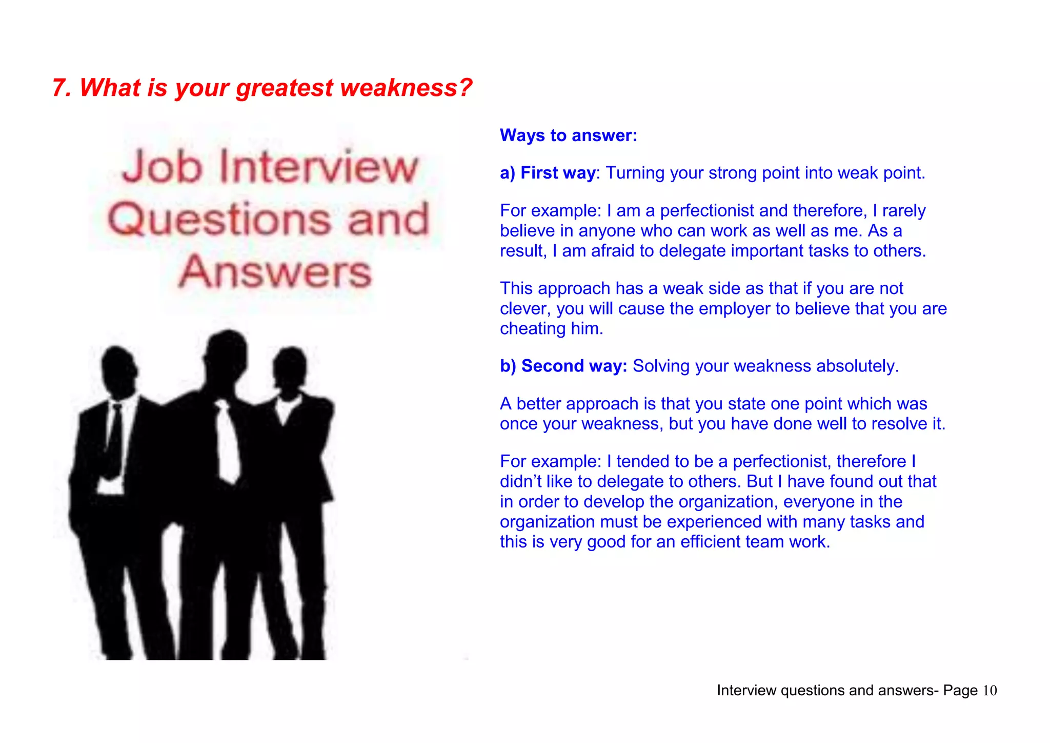 Interview questions and answers- Page 10
7. What is your greatest weakness?
Ways to answer:
a) First way: Turning your strong point into weak point.
For example: I am a perfectionist and therefore, I rarely
believe in anyone who can work as well as me. As a
result, I am afraid to delegate important tasks to others.
This approach has a weak side as that if you are not
clever, you will cause the employer to believe that you are
cheating him.
b) Second way: Solving your weakness absolutely.
A better approach is that you state one point which was
once your weakness, but you have done well to resolve it.
For example: I tended to be a perfectionist, therefore I
didn‟t like to delegate to others. But I have found out that
in order to develop the organization, everyone in the
organization must be experienced with many tasks and
this is very good for an efficient team work.
 