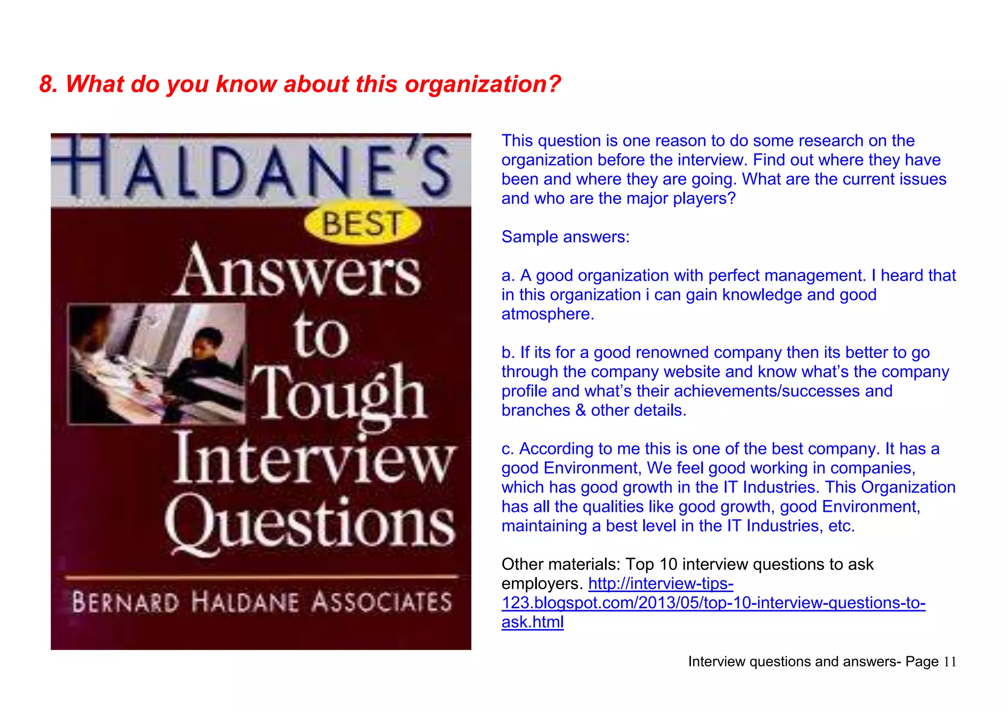 Interview questions and answers- Page 11
8. What do you know about this organization?
This question is one reason to do some research on the
organization before the interview. Find out where they have
been and where they are going. What are the current issues
and who are the major players?
Sample answers:
a. A good organization with perfect management. I heard that
in this organization i can gain knowledge and good
atmosphere.
b. If its for a good renowned company then its better to go
through the company website and know what‟s the company
profile and what‟s their achievements/successes and
branches & other details.
c. According to me this is one of the best company. It has a
good Environment, We feel good working in companies,
which has good growth in the IT Industries. This Organization
has all the qualities like good growth, good Environment,
maintaining a best level in the IT Industries, etc.
Other materials: Top 10 interview questions to ask
employers. http://interview-tips-
123.blogspot.com/2013/05/top-10-interview-questions-to-
ask.html
 