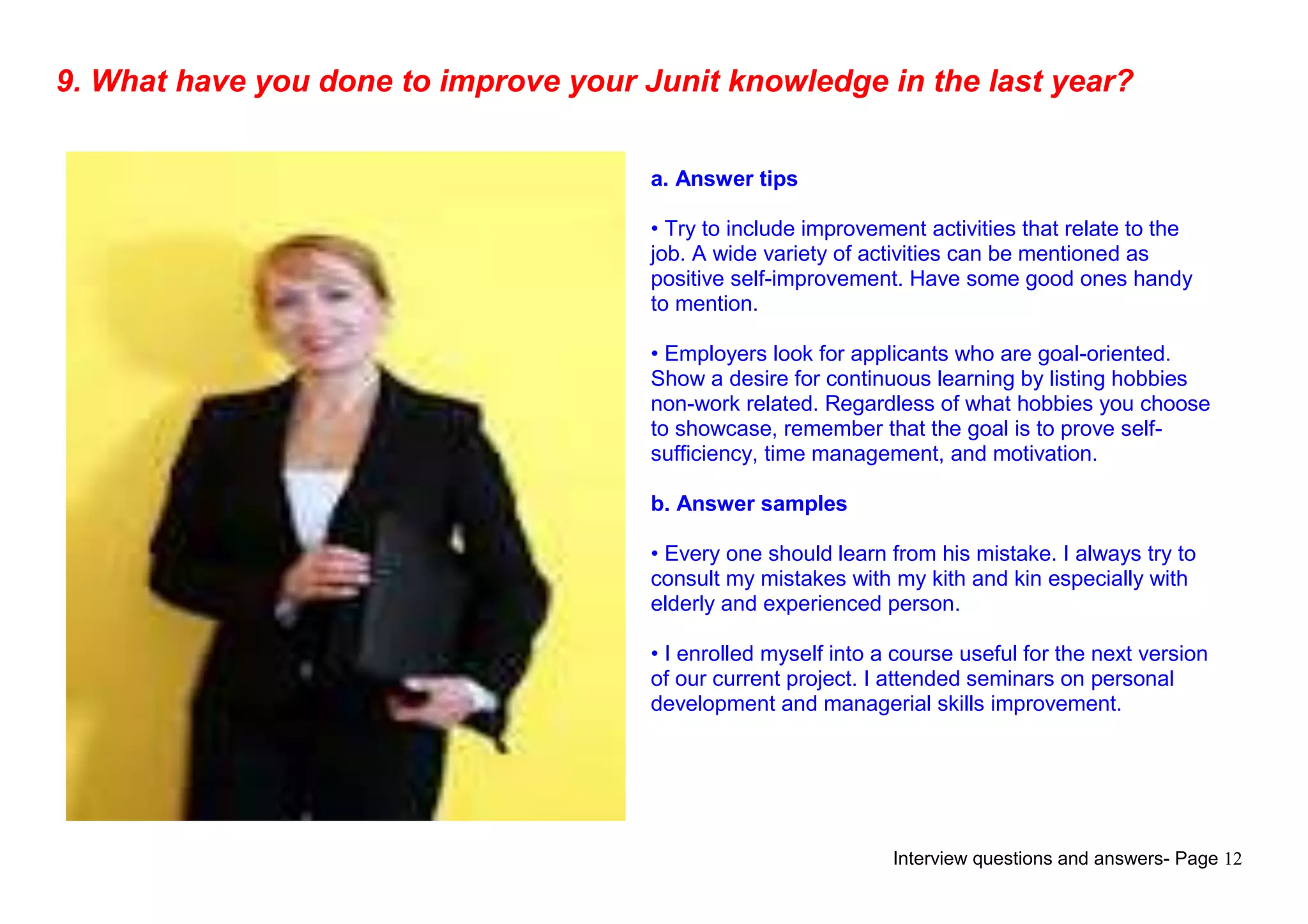 Interview questions and answers- Page 12
9. What have you done to improve your Junit knowledge in the last year?
a. Answer tips
• Try to include improvement activities that relate to the
job. A wide variety of activities can be mentioned as
positive self-improvement. Have some good ones handy
to mention.
• Employers look for applicants who are goal-oriented.
Show a desire for continuous learning by listing hobbies
non-work related. Regardless of what hobbies you choose
to showcase, remember that the goal is to prove self-
sufficiency, time management, and motivation.
b. Answer samples
• Every one should learn from his mistake. I always try to
consult my mistakes with my kith and kin especially with
elderly and experienced person.
• I enrolled myself into a course useful for the next version
of our current project. I attended seminars on personal
development and managerial skills improvement.
 
