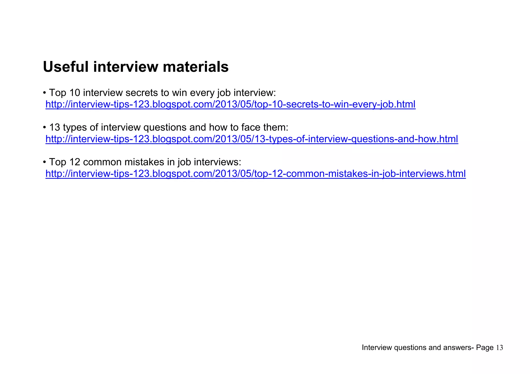 Interview questions and answers- Page 13
Useful interview materials
• Top 10 interview secrets to win every job interview:
http://interview-tips-123.blogspot.com/2013/05/top-10-secrets-to-win-every-job.html
• 13 types of interview questions and how to face them:
http://interview-tips-123.blogspot.com/2013/05/13-types-of-interview-questions-and-how.html
• Top 12 common mistakes in job interviews:
http://interview-tips-123.blogspot.com/2013/05/top-12-common-mistakes-in-job-interviews.html
 