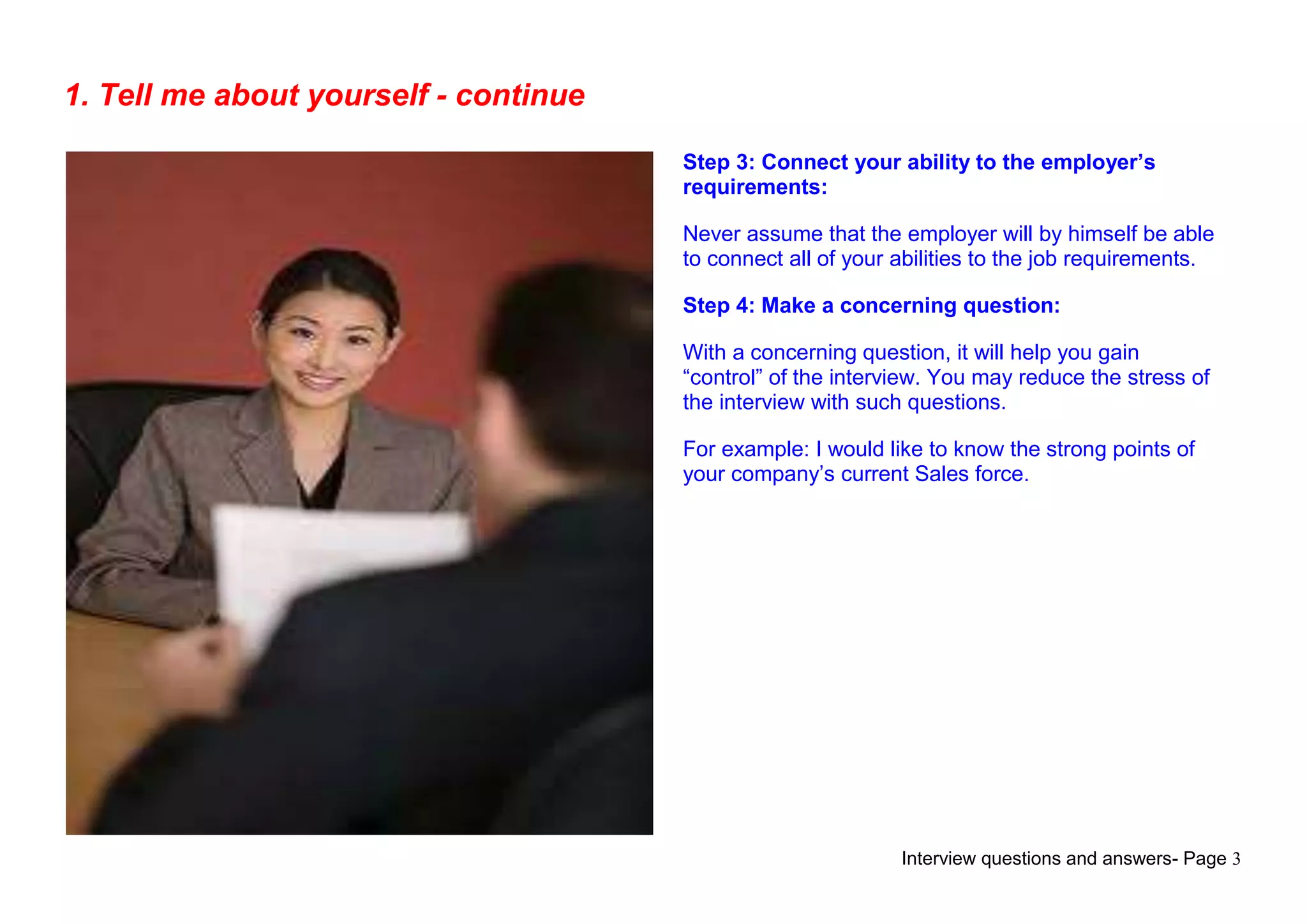 Interview questions and answers- Page 3
1. Tell me about yourself - continue
Step 3: Connect your ability to the employer’s
requirements:
Never assume that the employer will by himself be able
to connect all of your abilities to the job requirements.
Step 4: Make a concerning question:
With a concerning question, it will help you gain
“control” of the interview. You may reduce the stress of
the interview with such questions.
For example: I would like to know the strong points of
your company‟s current Sales force.
 