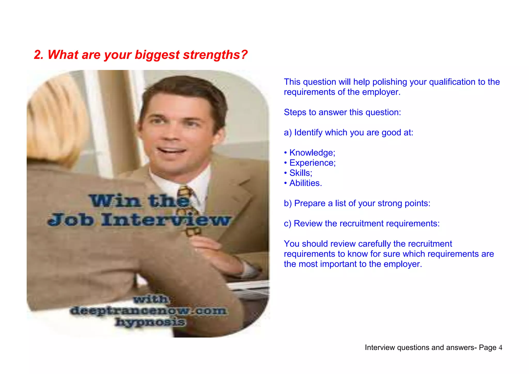 Interview questions and answers- Page 4
2. What are your biggest strengths?
This question will help polishing your qualification to the
requirements of the employer.
Steps to answer this question:
a) Identify which you are good at:
• Knowledge;
• Experience;
• Skills;
• Abilities.
b) Prepare a list of your strong points:
c) Review the recruitment requirements:
You should review carefully the recruitment
requirements to know for sure which requirements are
the most important to the employer.
 