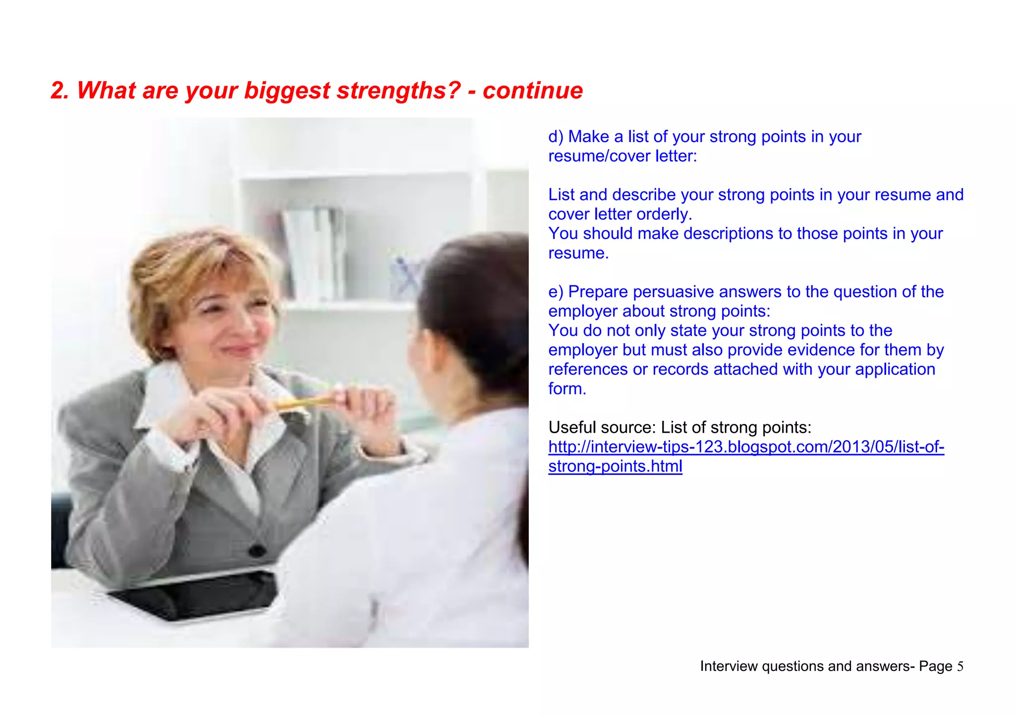 Interview questions and answers- Page 5
2. What are your biggest strengths? - continue
d) Make a list of your strong points in your
resume/cover letter:
List and describe your strong points in your resume and
cover letter orderly.
You should make descriptions to those points in your
resume.
e) Prepare persuasive answers to the question of the
employer about strong points:
You do not only state your strong points to the
employer but must also provide evidence for them by
references or records attached with your application
form.
Useful source: List of strong points:
http://interview-tips-123.blogspot.com/2013/05/list-of-
strong-points.html
 