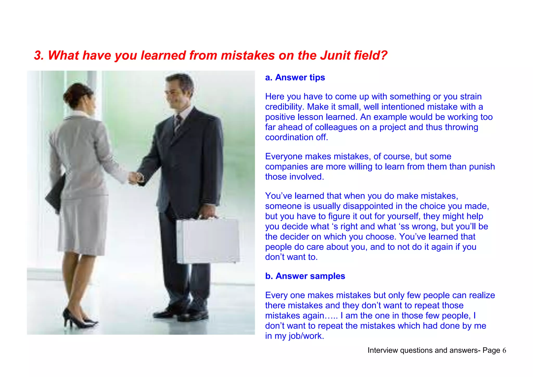 Interview questions and answers- Page 6
3. What have you learned from mistakes on the Junit field?
a. Answer tips
Here you have to come up with something or you strain
credibility. Make it small, well intentioned mistake with a
positive lesson learned. An example would be working too
far ahead of colleagues on a project and thus throwing
coordination off.
Everyone makes mistakes, of course, but some
companies are more willing to learn from them than punish
those involved.
You‟ve learned that when you do make mistakes,
someone is usually disappointed in the choice you made,
but you have to figure it out for yourself, they might help
you decide what „s right and what „ss wrong, but you‟ll be
the decider on which you choose. You‟ve learned that
people do care about you, and to not do it again if you
don‟t want to.
b. Answer samples
Every one makes mistakes but only few people can realize
there mistakes and they don‟t want to repeat those
mistakes again….. I am the one in those few people, I
don‟t want to repeat the mistakes which had done by me
in my job/work.
 