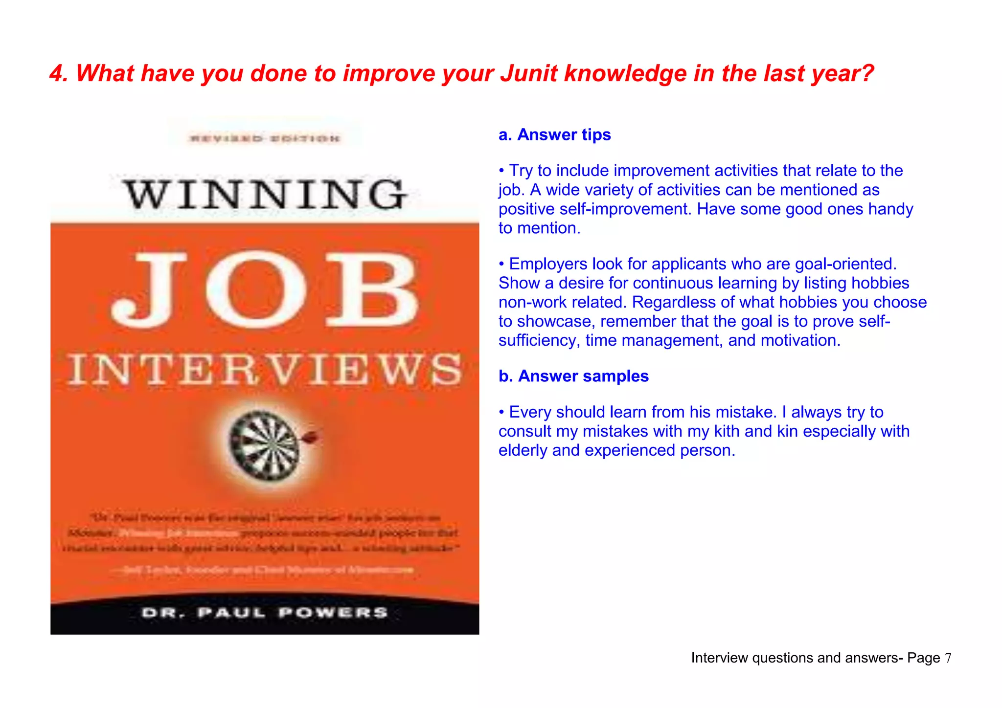 Interview questions and answers- Page 7
4. What have you done to improve your Junit knowledge in the last year?
a. Answer tips
• Try to include improvement activities that relate to the
job. A wide variety of activities can be mentioned as
positive self-improvement. Have some good ones handy
to mention.
• Employers look for applicants who are goal-oriented.
Show a desire for continuous learning by listing hobbies
non-work related. Regardless of what hobbies you choose
to showcase, remember that the goal is to prove self-
sufficiency, time management, and motivation.
b. Answer samples
• Every should learn from his mistake. I always try to
consult my mistakes with my kith and kin especially with
elderly and experienced person.
 