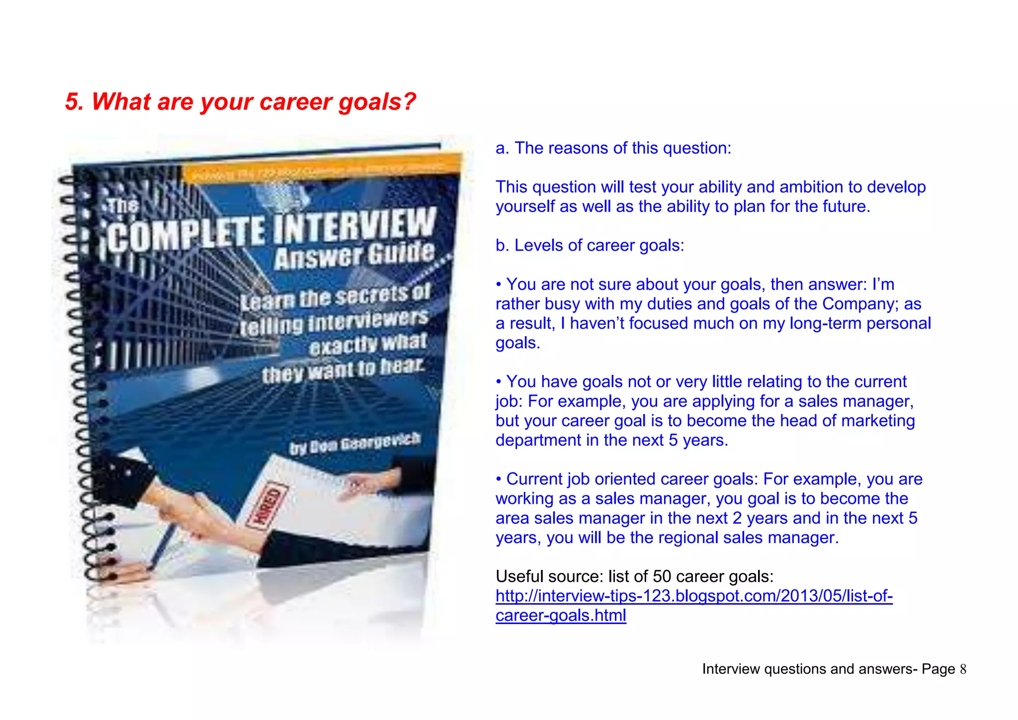 Interview questions and answers- Page 8
5. What are your career goals?
a. The reasons of this question:
This question will test your ability and ambition to develop
yourself as well as the ability to plan for the future.
b. Levels of career goals:
• You are not sure about your goals, then answer: I‟m
rather busy with my duties and goals of the Company; as
a result, I haven‟t focused much on my long-term personal
goals.
• You have goals not or very little relating to the current
job: For example, you are applying for a sales manager,
but your career goal is to become the head of marketing
department in the next 5 years.
• Current job oriented career goals: For example, you are
working as a sales manager, you goal is to become the
area sales manager in the next 2 years and in the next 5
years, you will be the regional sales manager.
Useful source: list of 50 career goals:
http://interview-tips-123.blogspot.com/2013/05/list-of-
career-goals.html
 