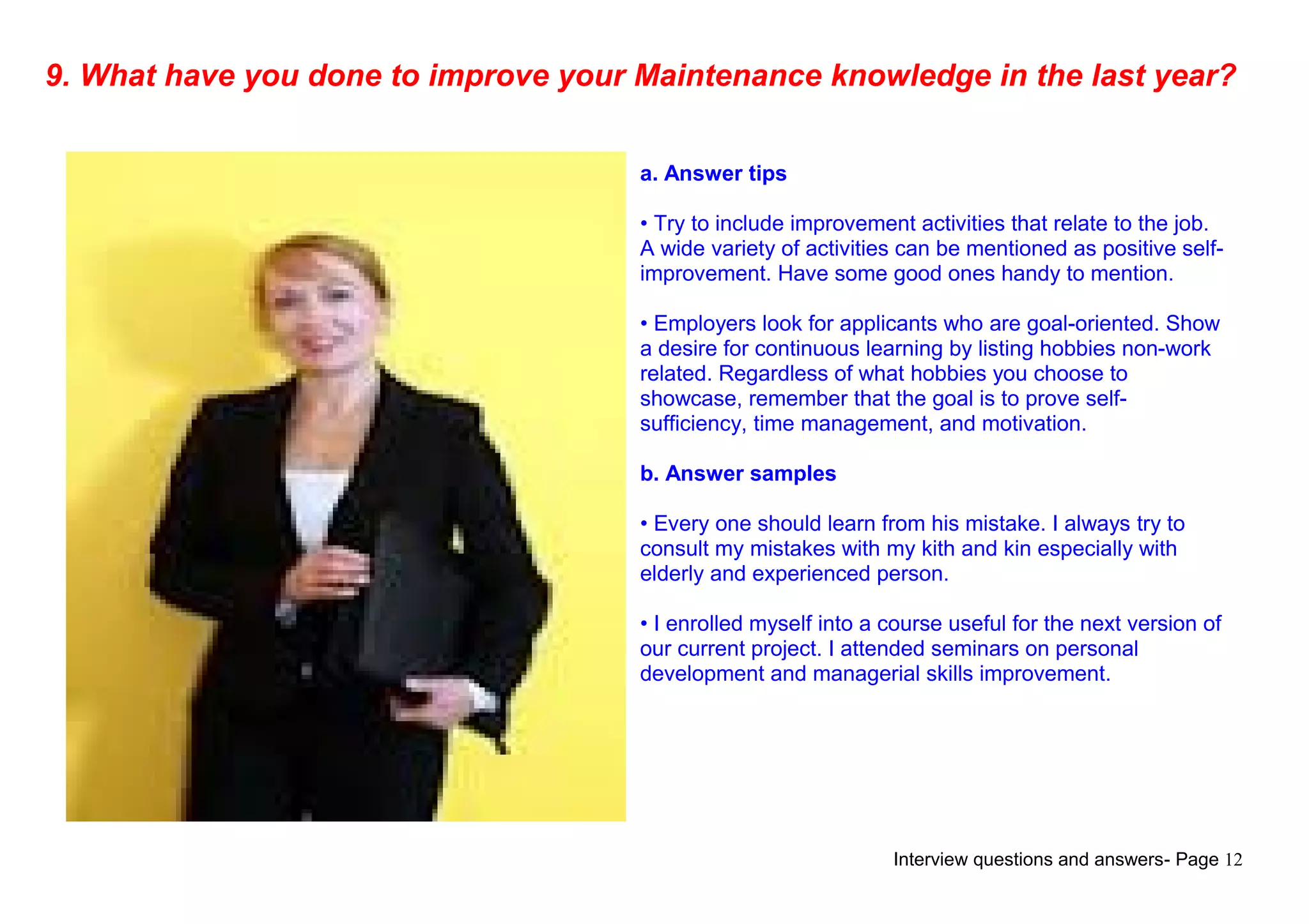 Interview questions and answers- Page 12
9. What have you done to improve your Maintenance knowledge in the last year?
a. Answer tips
• Try to include improvement activities that relate to the job.
A wide variety of activities can be mentioned as positive self-
improvement. Have some good ones handy to mention.
• Employers look for applicants who are goal-oriented. Show
a desire for continuous learning by listing hobbies non-work
related. Regardless of what hobbies you choose to
showcase, remember that the goal is to prove self-
sufficiency, time management, and motivation.
b. Answer samples
• Every one should learn from his mistake. I always try to
consult my mistakes with my kith and kin especially with
elderly and experienced person.
• I enrolled myself into a course useful for the next version of
our current project. I attended seminars on personal
development and managerial skills improvement.
 