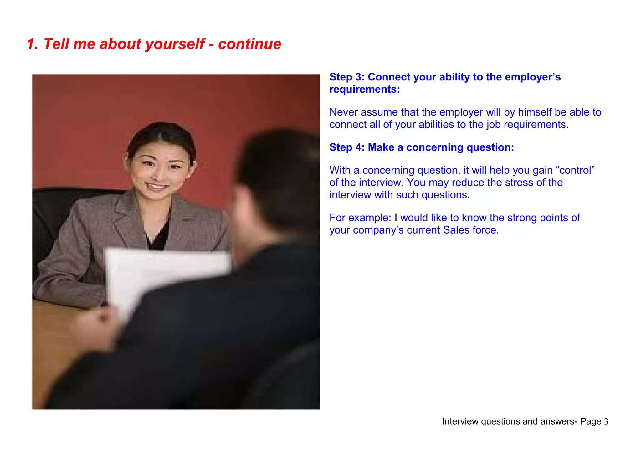 Interview questions and answers- Page 3
1. Tell me about yourself - continue
Step 3: Connect your ability to the employer’s
requirements:
Never assume that the employer will by himself be able to
connect all of your abilities to the job requirements.
Step 4: Make a concerning question:
With a concerning question, it will help you gain “control”
of the interview. You may reduce the stress of the
interview with such questions.
For example: I would like to know the strong points of
your company’s current Sales force.
 