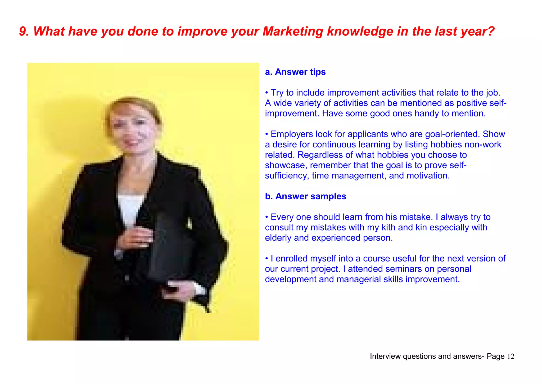 Interview questions and answers- Page 12
9. What have you done to improve your Marketing knowledge in the last year?
a. Answer tips
• Try to include improvement activities that relate to the job.
A wide variety of activities can be mentioned as positive self-
improvement. Have some good ones handy to mention.
• Employers look for applicants who are goal-oriented. Show
a desire for continuous learning by listing hobbies non-work
related. Regardless of what hobbies you choose to
showcase, remember that the goal is to prove self-
sufficiency, time management, and motivation.
b. Answer samples
• Every one should learn from his mistake. I always try to
consult my mistakes with my kith and kin especially with
elderly and experienced person.
• I enrolled myself into a course useful for the next version of
our current project. I attended seminars on personal
development and managerial skills improvement.
 
