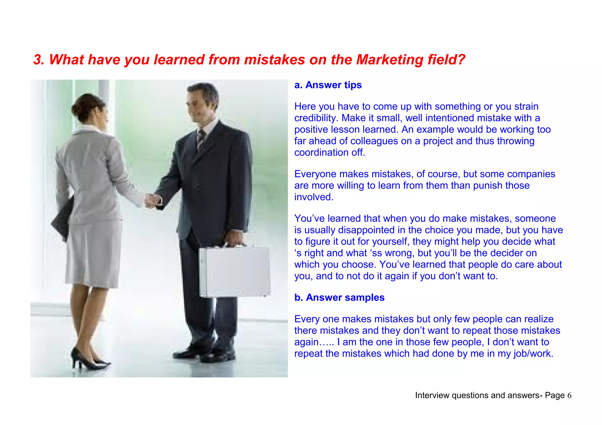 Interview questions and answers- Page 6
3. What have you learned from mistakes on the Marketing field?
a. Answer tips
Here you have to come up with something or you strain
credibility. Make it small, well intentioned mistake with a
positive lesson learned. An example would be working too
far ahead of colleagues on a project and thus throwing
coordination off.
Everyone makes mistakes, of course, but some companies
are more willing to learn from them than punish those
involved.
You’ve learned that when you do make mistakes, someone
is usually disappointed in the choice you made, but you have
to figure it out for yourself, they might help you decide what
‘s right and what ‘ss wrong, but you’ll be the decider on
which you choose. You’ve learned that people do care about
you, and to not do it again if you don’t want to.
b. Answer samples
Every one makes mistakes but only few people can realize
there mistakes and they don’t want to repeat those mistakes
again….. I am the one in those few people, I don’t want to
repeat the mistakes which had done by me in my job/work.
 