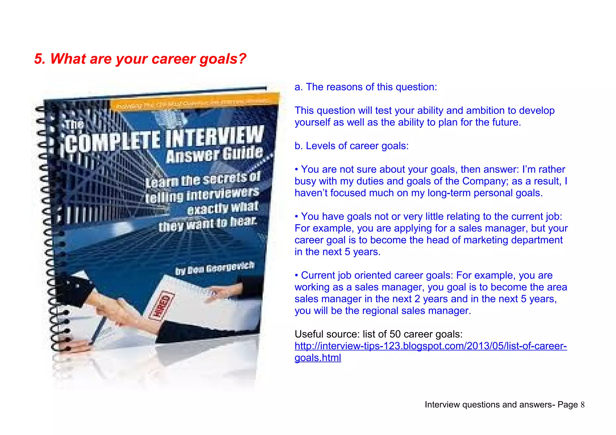 Interview questions and answers- Page 8
5. What are your career goals?
a. The reasons of this question:
This question will test your ability and ambition to develop
yourself as well as the ability to plan for the future.
b. Levels of career goals:
• You are not sure about your goals, then answer: I’m rather
busy with my duties and goals of the Company; as a result, I
haven’t focused much on my long-term personal goals.
• You have goals not or very little relating to the current job:
For example, you are applying for a sales manager, but your
career goal is to become the head of marketing department
in the next 5 years.
• Current job oriented career goals: For example, you are
working as a sales manager, you goal is to become the area
sales manager in the next 2 years and in the next 5 years,
you will be the regional sales manager.
Useful source: list of 50 career goals:
http://interview-tips-123.blogspot.com/2013/05/list-of-career-
goals.html
 
