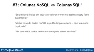 #NoSQLMistakes @leomrlima @otaviojava
#3: Colunas NoSQL <> Colunas SQL!
“Eu adicionei índice em todas as colunas e mesmo assim a query ficou
super lenta!”
“Minha base de dados NoSQL está tão limpa e enxuta – não tem nada
duplicado!”
“Por que meus dados demoram tanto para serem escritos?”
 