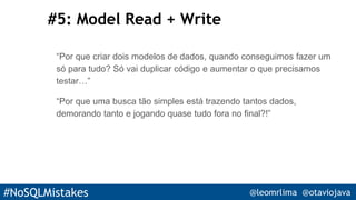 #NoSQLMistakes @leomrlima @otaviojava
#5: Model Read + Write
“Por que criar dois modelos de dados, quando conseguimos fazer um
só para tudo? Só vai duplicar código e aumentar o que precisamos
testar…”
“Por que uma busca tão simples está trazendo tantos dados,
demorando tanto e jogando quase tudo fora no final?!”
 