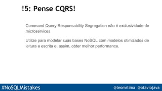 #NoSQLMistakes @leomrlima @otaviojava
!5: Pense CQRS!
Command Query Responsability Segregation não é exclusividade de
microservices
Utilize para modelar suas bases NoSQL com modelos otimizados de
leitura e escrita e, assim, obter melhor performance.
 