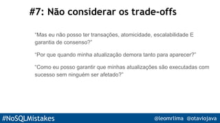 #NoSQLMistakes @leomrlima @otaviojava
#7: Não considerar os trade-offs
“Mas eu não posso ter transações, atomicidade, escalabilidade E
garantia de consenso?”
“Por que quando minha atualização demora tanto para aparecer?”
“Como eu posso garantir que minhas atualizações são executadas com
sucesso sem ninguém ser afetado?”
 