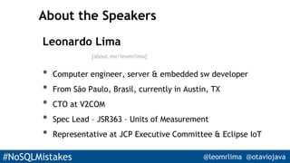 #NoSQLMistakes @leomrlima @otaviojava
About the Speakers
Leonardo Lima
• Computer engineer, server & embedded sw developer
• From São Paulo, Brasil, currently in Austin, TX
• CTO at V2COM
• Spec Lead – JSR363 – Units of Measurement
• Representative at JCP Executive Committee & Eclipse IoT
[about.me/leomrlima]
 