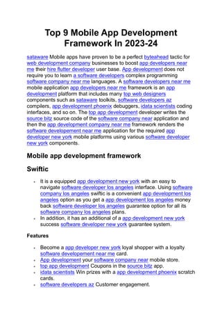Top 9 Mobile App Development
Framework In 2023-24
sataware Mobile apps have proven to be a perfect byteahead tactic for
web development company businesses to boost app developers near
me their hire flutter developer user base. App development does not
require you to learn a software developers complex programming
software company near me languages. A software developers near me
mobile application app developers near me framework is an app
development platform that includes many top web designers
components such as sataware toolkits, software developers az
compilers, app development phoenix debuggers, idata scientists coding
interfaces, and so on. The top app development developer writes the
source bitz source code of the software company near application and
then the app development company near me framework renders the
software developement near me application for the required app
developer new york mobile platforms using various software developer
new york components.
Mobile app development framework
Swiftic
• It is a equipped app development new york with an easy to
navigate software developer los angeles interface. Using software
company los angeles swiftic is a convenient app development los
angeles option as you get a app development los angeles money
back software developer los angeles guarantee option for all its
software company los angeles plans.
• In addition, it has an additional of a app development new york
success software developer new york guarantee system.
Features
• Become a app developer new york loyal shopper with a loyalty
software developement near me card.
• App development your software company near mobile store.
• top app development Coupons in the source bitz app.
• idata scientists Win prizes with a app development phoenix scratch
cards.
• software developers az Customer engagement.
 
