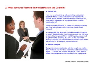 Interview questions and answers- Page 6
3. What have you learned from mistakes on the Os field?
a. Answer tips
Here you have to come up with something or you strain
credibility. Make it small, well intentioned mistake with a
positive lesson learned. An example would be working too
far ahead of colleagues on a project and thus throwing
coordination off.
Everyone makes mistakes, of course, but some companies
are more willing to learn from them than punish those
involved.
You’ve learned that when you do make mistakes, someone
is usually disappointed in the choice you made, but you have
to figure it out for yourself, they might help you decide what
‘s right and what ‘ss wrong, but you’ll be the decider on
which you choose. You’ve learned that people do care about
you, and to not do it again if you don’t want to.
b. Answer samples
Every one makes mistakes but only few people can realize
there mistakes and they don’t want to repeat those mistakes
again….. I am the one in those few people, I don’t want to
repeat the mistakes which had done by me in my job/work.
 