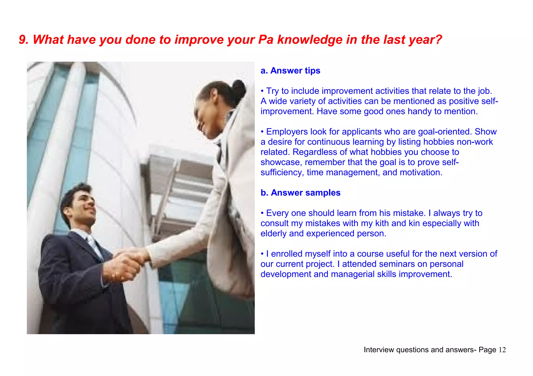 Interview questions and answers- Page 12
9. What have you done to improve your Pa knowledge in the last year?
a. Answer tips
• Try to include improvement activities that relate to the job.
A wide variety of activities can be mentioned as positive self-
improvement. Have some good ones handy to mention.
• Employers look for applicants who are goal-oriented. Show
a desire for continuous learning by listing hobbies non-work
related. Regardless of what hobbies you choose to
showcase, remember that the goal is to prove self-
sufficiency, time management, and motivation.
b. Answer samples
• Every one should learn from his mistake. I always try to
consult my mistakes with my kith and kin especially with
elderly and experienced person.
• I enrolled myself into a course useful for the next version of
our current project. I attended seminars on personal
development and managerial skills improvement.
 