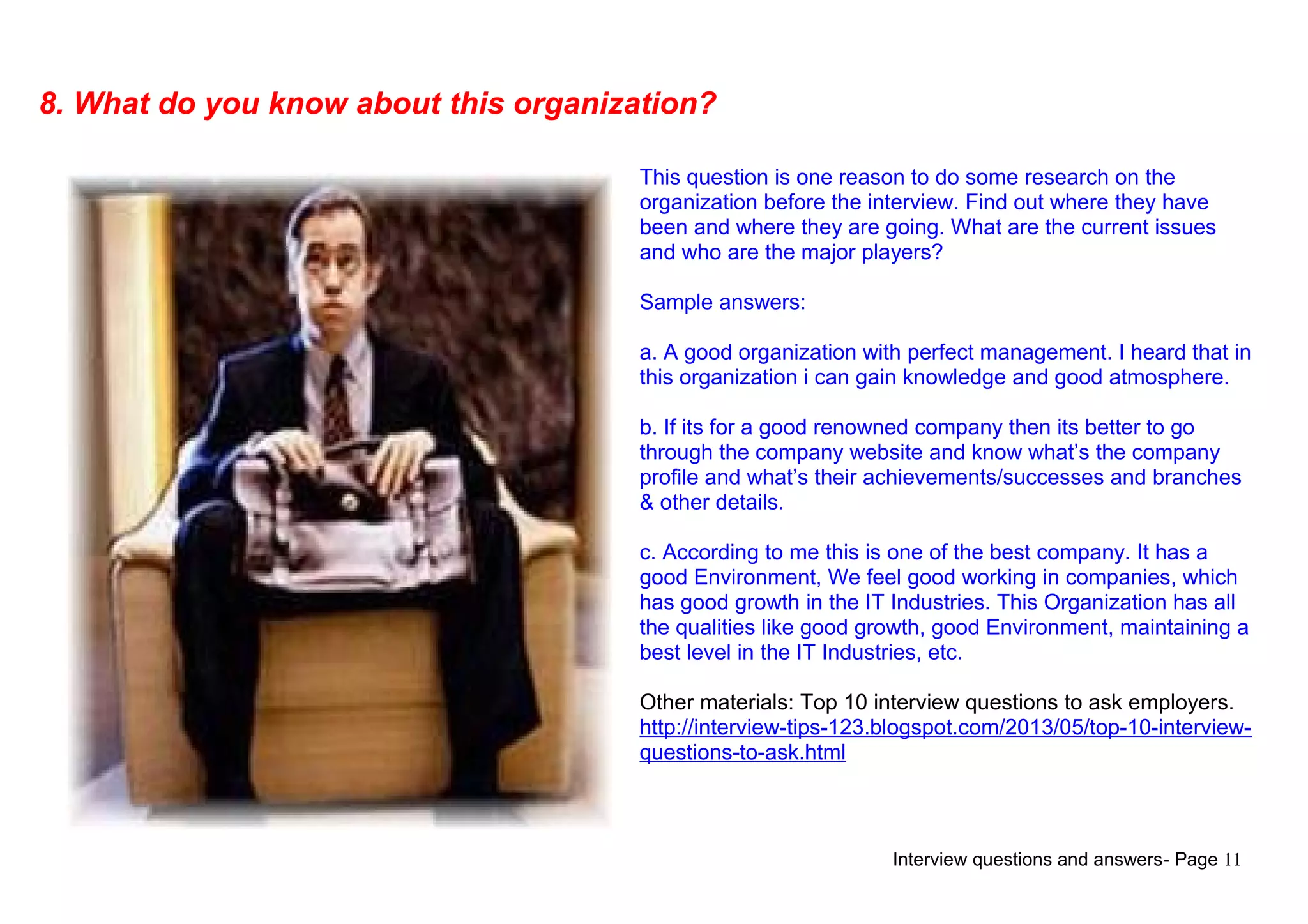 Interview questions and answers- Page 11
8. What do you know about this organization?
This question is one reason to do some research on the
organization before the interview. Find out where they have
been and where they are going. What are the current issues
and who are the major players?
Sample answers:
a. A good organization with perfect management. I heard that in
this organization i can gain knowledge and good atmosphere.
b. If its for a good renowned company then its better to go
through the company website and know what’s the company
profile and what’s their achievements/successes and branches
& other details.
c. According to me this is one of the best company. It has a
good Environment, We feel good working in companies, which
has good growth in the IT Industries. This Organization has all
the qualities like good growth, good Environment, maintaining a
best level in the IT Industries, etc.
Other materials: Top 10 interview questions to ask employers.
http://interview-tips-123.blogspot.com/2013/05/top-10-interview-
questions-to-ask.html
 