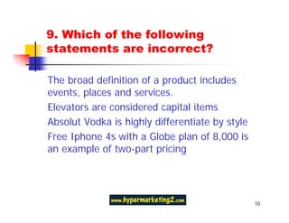 9. Which of the following
statements are incorrect?

The broad definition of a product includes
events, places and services.
Elevators are considered capital items
Absolut Vodka is highly differentiate by style
Free Iphone 4s with a Globe plan of 8,000 is
an example of two-part pricing




                                                 10
 