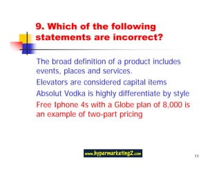 9. Which of the following
statements are incorrect?

The broad definition of a product includes
events, places and services.
Elevators are considered capital items
Absolut Vodka is highly differentiate by style
Free Iphone 4s with a Globe plan of 8,000 is
an example of two-part pricing




                                                 11
 