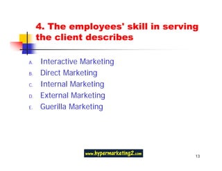 4. The employees' skill in serving
     the client describes

A.   Interactive Marketing
B.   Direct Marketing
C.   Internal Marketing
D.   External Marketing
E.   Guerilla Marketing




                                      13
 