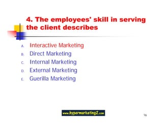 4. The employees' skill in serving
     the client describes

A.   Interactive Marketing
B.   Direct Marketing
C.   Internal Marketing
D.   External Marketing
E.   Guerilla Marketing




                                      16
 