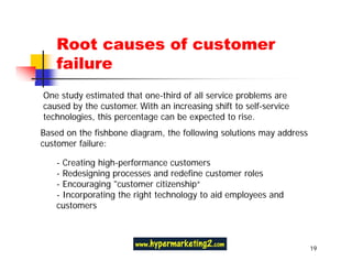 Root causes of customer
   failure
One study estimated that one-third of all service problems are
caused by the customer. With an increasing shift to self-service
technologies, this percentage can be expected to rise.
Based on the fishbone diagram, the following solutions may address
customer failure:

   - Creating high-performance customers
   - Redesigning processes and redefine customer roles
   - Encouraging "customer citizenship“
   - Incorporating the right technology to aid employees and
   customers



                                                                     19
 