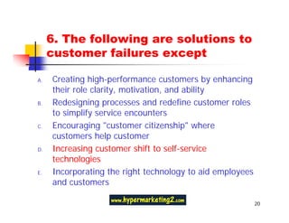6. The following are solutions to
     customer failures except

A.   Creating high-performance customers by enhancing
     their role clarity, motivation, and ability
B.   Redesigning processes and redefine customer roles
     to simplify service encounters
C.   Encouraging "customer citizenship" where
     customers help customer
D.   Increasing customer shift to self-service
     technologies
E.   Incorporating the right technology to aid employees
     and customers

                                                           20
 