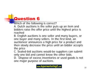 Question 6
Which of the following is correct?
A. Dutch auctions is the seller puts up an item and
bidders raise the offer price until the highest price is
reached
B. English auctions is one seller and many buyers, or
one buyer and many sellers. In the first kind, an
auctioneer announces a high price for a product and
then slowly decrease the price until an bidder accepts
the price
C. Sealed-bid auctions would-be suppliers can submit
only one bid and cannot know the other bids.
D. Dispose of excess inventories or used goods is not
one major purpose of auctions.

                                                           22
 