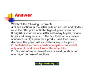 Answer

Which of the following is correct?
A Dutch auctions is the seller puts up an item and bidders
raise the offer price until the highest price is reached
B English auctions is one seller and many buyers, or one
buyer and many sellers. In the first kind, an auctioneer
announces a high price for a product and then slowly
decrease the price until an bidder accepts the price
C Sealed-bid auctions would-be suppliers can submit
only one bid and cannot know the other bids.
D Dispose of excess inventories or used goods is not
one major purpose of auctions.
 
