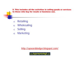 5. This includes all the activities in selling goods or services
to those who buy for resale or business use.




a)   Retailing
b)   Wholesaling
c)   Selling
d)   Marketing




         http://upwarddodger.blogspot.com/
 