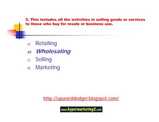 5. This includes all the activities in selling goods or services
to those who buy for resale or business use.




a)   Retailing
b)   Wholesaling
c)   Selling
d)   Marketing




         http://upwarddodger.blogspot.com/
 