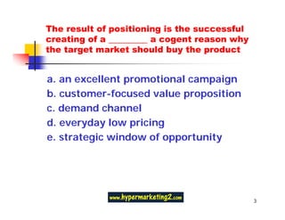 The result of positioning is the successful
creating of a _________ a cogent reason why
the target market should buy the product


a. an excellent promotional campaign
b. customer-focused value proposition
c. demand channel
d. everyday low pricing
e. strategic window of opportunity




                                              3
 