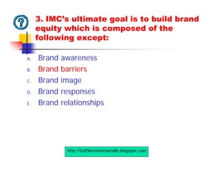 3. IMC’s ultimate goal is to build brand
     equity which is composed of the
     following except:

A.   Brand   awareness
B.   Brand   barriers
C.   Brand   image
D.   Brand   responses
E.   Brand   relationships




              http://kathleenmamaradlo.blogspot.com
 